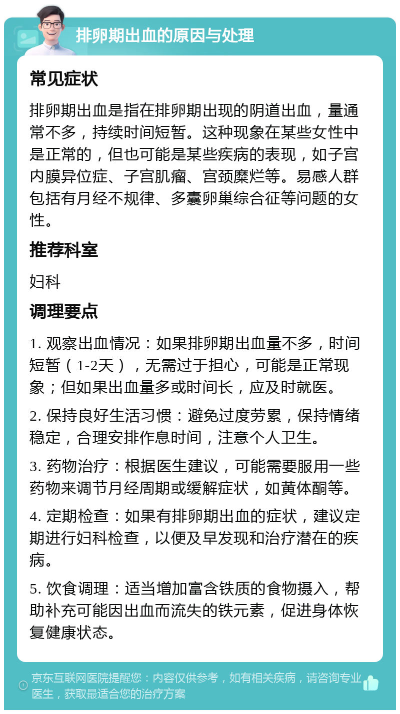 排卵期出血的原因与处理 常见症状 排卵期出血是指在排卵期出现的阴道出血，量通常不多，持续时间短暂。这种现象在某些女性中是正常的，但也可能是某些疾病的表现，如子宫内膜异位症、子宫肌瘤、宫颈糜烂等。易感人群包括有月经不规律、多囊卵巢综合征等问题的女性。 推荐科室 妇科 调理要点 1. 观察出血情况：如果排卵期出血量不多，时间短暂（1-2天），无需过于担心，可能是正常现象；但如果出血量多或时间长，应及时就医。 2. 保持良好生活习惯：避免过度劳累，保持情绪稳定，合理安排作息时间，注意个人卫生。 3. 药物治疗：根据医生建议，可能需要服用一些药物来调节月经周期或缓解症状，如黄体酮等。 4. 定期检查：如果有排卵期出血的症状，建议定期进行妇科检查，以便及早发现和治疗潜在的疾病。 5. 饮食调理：适当增加富含铁质的食物摄入，帮助补充可能因出血而流失的铁元素，促进身体恢复健康状态。