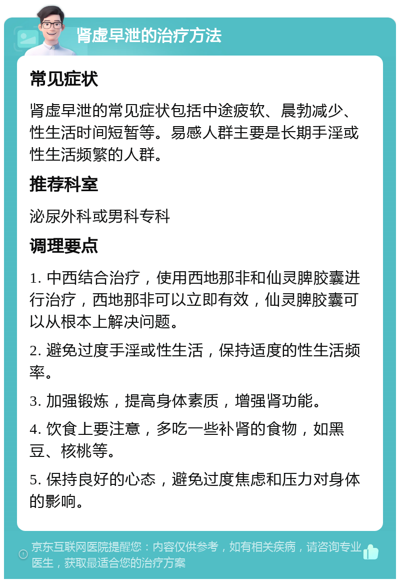 肾虚早泄的治疗方法 常见症状 肾虚早泄的常见症状包括中途疲软、晨勃减少、性生活时间短暂等。易感人群主要是长期手淫或性生活频繁的人群。 推荐科室 泌尿外科或男科专科 调理要点 1. 中西结合治疗，使用西地那非和仙灵脾胶囊进行治疗，西地那非可以立即有效，仙灵脾胶囊可以从根本上解决问题。 2. 避免过度手淫或性生活，保持适度的性生活频率。 3. 加强锻炼，提高身体素质，增强肾功能。 4. 饮食上要注意，多吃一些补肾的食物，如黑豆、核桃等。 5. 保持良好的心态，避免过度焦虑和压力对身体的影响。