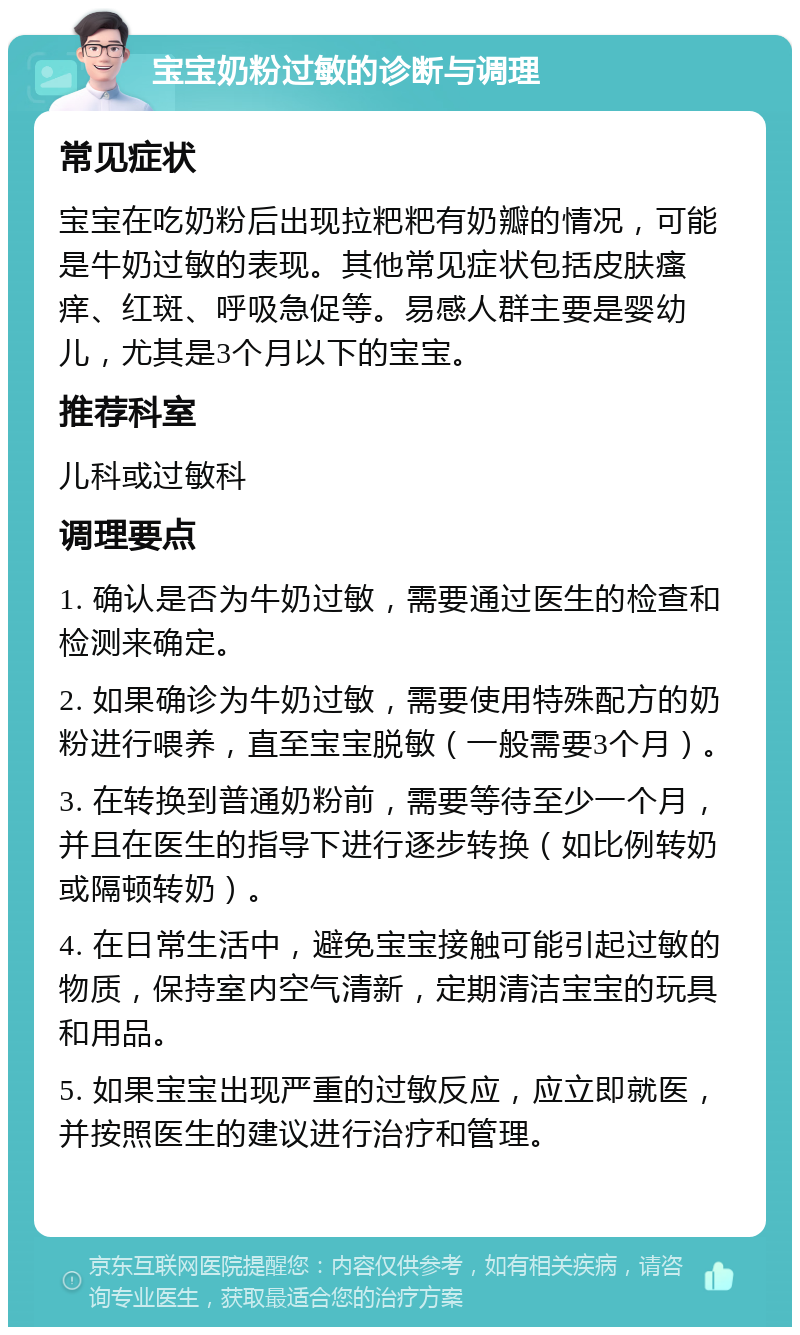 宝宝奶粉过敏的诊断与调理 常见症状 宝宝在吃奶粉后出现拉粑粑有奶瓣的情况，可能是牛奶过敏的表现。其他常见症状包括皮肤瘙痒、红斑、呼吸急促等。易感人群主要是婴幼儿，尤其是3个月以下的宝宝。 推荐科室 儿科或过敏科 调理要点 1. 确认是否为牛奶过敏，需要通过医生的检查和检测来确定。 2. 如果确诊为牛奶过敏，需要使用特殊配方的奶粉进行喂养，直至宝宝脱敏（一般需要3个月）。 3. 在转换到普通奶粉前，需要等待至少一个月，并且在医生的指导下进行逐步转换（如比例转奶或隔顿转奶）。 4. 在日常生活中，避免宝宝接触可能引起过敏的物质，保持室内空气清新，定期清洁宝宝的玩具和用品。 5. 如果宝宝出现严重的过敏反应，应立即就医，并按照医生的建议进行治疗和管理。