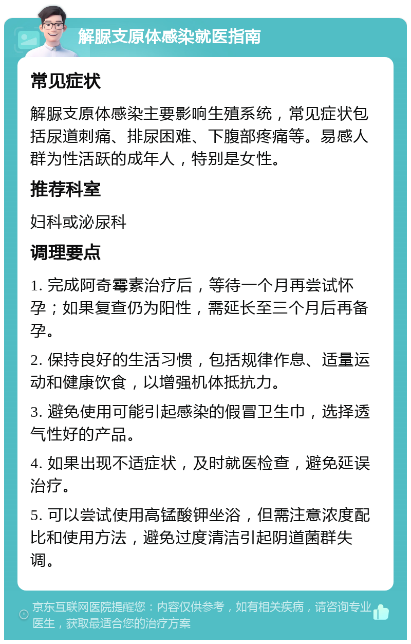 解脲支原体感染就医指南 常见症状 解脲支原体感染主要影响生殖系统，常见症状包括尿道刺痛、排尿困难、下腹部疼痛等。易感人群为性活跃的成年人，特别是女性。 推荐科室 妇科或泌尿科 调理要点 1. 完成阿奇霉素治疗后，等待一个月再尝试怀孕；如果复查仍为阳性，需延长至三个月后再备孕。 2. 保持良好的生活习惯，包括规律作息、适量运动和健康饮食，以增强机体抵抗力。 3. 避免使用可能引起感染的假冒卫生巾，选择透气性好的产品。 4. 如果出现不适症状，及时就医检查，避免延误治疗。 5. 可以尝试使用高锰酸钾坐浴，但需注意浓度配比和使用方法，避免过度清洁引起阴道菌群失调。