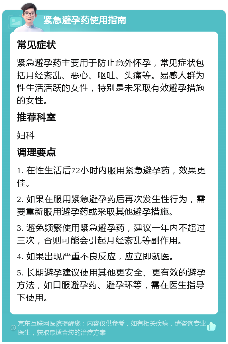 紧急避孕药使用指南 常见症状 紧急避孕药主要用于防止意外怀孕，常见症状包括月经紊乱、恶心、呕吐、头痛等。易感人群为性生活活跃的女性，特别是未采取有效避孕措施的女性。 推荐科室 妇科 调理要点 1. 在性生活后72小时内服用紧急避孕药，效果更佳。 2. 如果在服用紧急避孕药后再次发生性行为，需要重新服用避孕药或采取其他避孕措施。 3. 避免频繁使用紧急避孕药，建议一年内不超过三次，否则可能会引起月经紊乱等副作用。 4. 如果出现严重不良反应，应立即就医。 5. 长期避孕建议使用其他更安全、更有效的避孕方法，如口服避孕药、避孕环等，需在医生指导下使用。