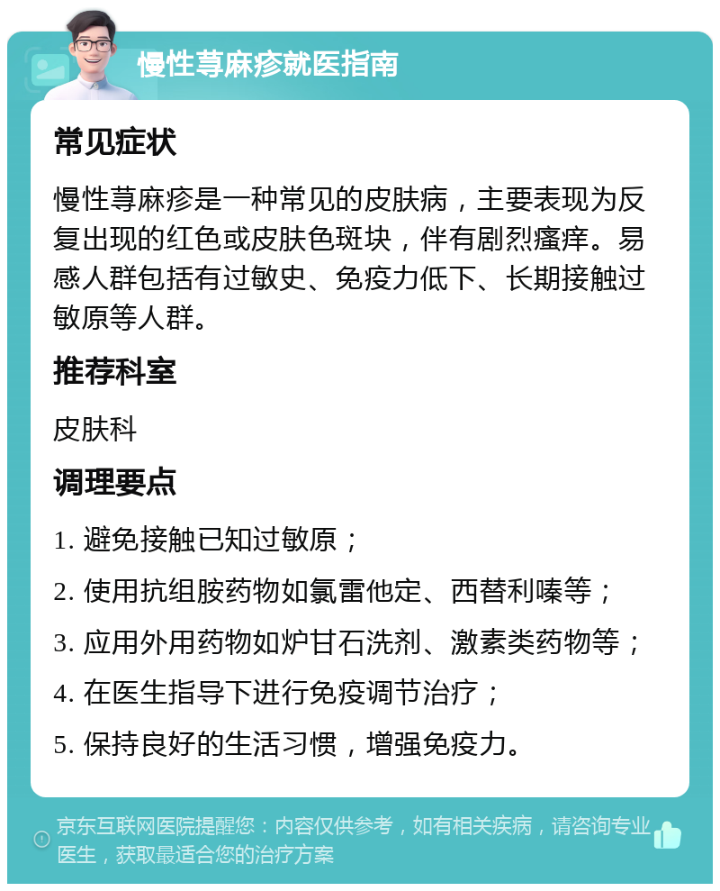 慢性荨麻疹就医指南 常见症状 慢性荨麻疹是一种常见的皮肤病，主要表现为反复出现的红色或皮肤色斑块，伴有剧烈瘙痒。易感人群包括有过敏史、免疫力低下、长期接触过敏原等人群。 推荐科室 皮肤科 调理要点 1. 避免接触已知过敏原； 2. 使用抗组胺药物如氯雷他定、西替利嗪等； 3. 应用外用药物如炉甘石洗剂、激素类药物等； 4. 在医生指导下进行免疫调节治疗； 5. 保持良好的生活习惯，增强免疫力。