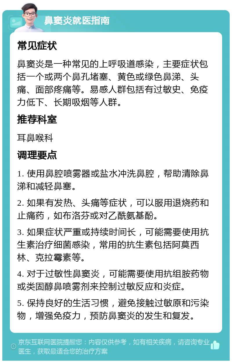 鼻窦炎就医指南 常见症状 鼻窦炎是一种常见的上呼吸道感染，主要症状包括一个或两个鼻孔堵塞、黄色或绿色鼻涕、头痛、面部疼痛等。易感人群包括有过敏史、免疫力低下、长期吸烟等人群。 推荐科室 耳鼻喉科 调理要点 1. 使用鼻腔喷雾器或盐水冲洗鼻腔，帮助清除鼻涕和减轻鼻塞。 2. 如果有发热、头痛等症状，可以服用退烧药和止痛药，如布洛芬或对乙酰氨基酚。 3. 如果症状严重或持续时间长，可能需要使用抗生素治疗细菌感染，常用的抗生素包括阿莫西林、克拉霉素等。 4. 对于过敏性鼻窦炎，可能需要使用抗组胺药物或类固醇鼻喷雾剂来控制过敏反应和炎症。 5. 保持良好的生活习惯，避免接触过敏原和污染物，增强免疫力，预防鼻窦炎的发生和复发。