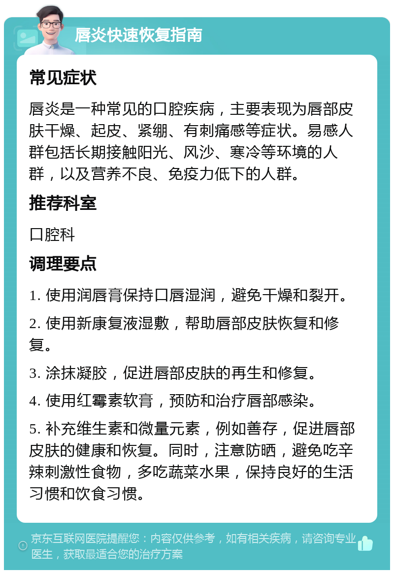 唇炎快速恢复指南 常见症状 唇炎是一种常见的口腔疾病，主要表现为唇部皮肤干燥、起皮、紧绷、有刺痛感等症状。易感人群包括长期接触阳光、风沙、寒冷等环境的人群，以及营养不良、免疫力低下的人群。 推荐科室 口腔科 调理要点 1. 使用润唇膏保持口唇湿润，避免干燥和裂开。 2. 使用新康复液湿敷，帮助唇部皮肤恢复和修复。 3. 涂抹凝胶，促进唇部皮肤的再生和修复。 4. 使用红霉素软膏，预防和治疗唇部感染。 5. 补充维生素和微量元素，例如善存，促进唇部皮肤的健康和恢复。同时，注意防晒，避免吃辛辣刺激性食物，多吃蔬菜水果，保持良好的生活习惯和饮食习惯。