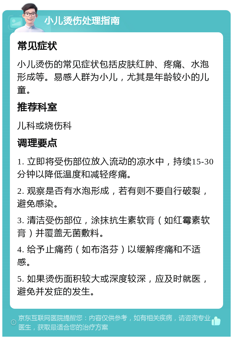 小儿烫伤处理指南 常见症状 小儿烫伤的常见症状包括皮肤红肿、疼痛、水泡形成等。易感人群为小儿，尤其是年龄较小的儿童。 推荐科室 儿科或烧伤科 调理要点 1. 立即将受伤部位放入流动的凉水中，持续15-30分钟以降低温度和减轻疼痛。 2. 观察是否有水泡形成，若有则不要自行破裂，避免感染。 3. 清洁受伤部位，涂抹抗生素软膏（如红霉素软膏）并覆盖无菌敷料。 4. 给予止痛药（如布洛芬）以缓解疼痛和不适感。 5. 如果烫伤面积较大或深度较深，应及时就医，避免并发症的发生。