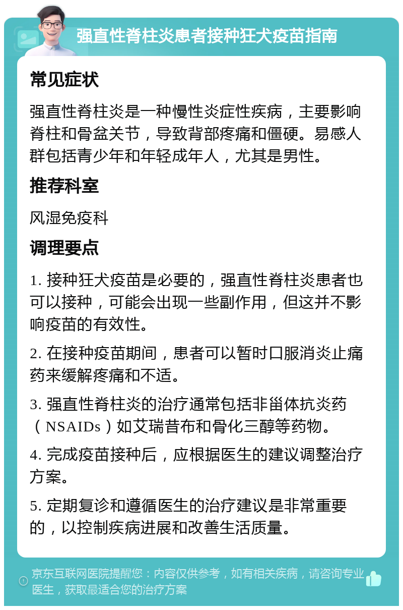 强直性脊柱炎患者接种狂犬疫苗指南 常见症状 强直性脊柱炎是一种慢性炎症性疾病，主要影响脊柱和骨盆关节，导致背部疼痛和僵硬。易感人群包括青少年和年轻成年人，尤其是男性。 推荐科室 风湿免疫科 调理要点 1. 接种狂犬疫苗是必要的，强直性脊柱炎患者也可以接种，可能会出现一些副作用，但这并不影响疫苗的有效性。 2. 在接种疫苗期间，患者可以暂时口服消炎止痛药来缓解疼痛和不适。 3. 强直性脊柱炎的治疗通常包括非甾体抗炎药（NSAIDs）如艾瑞昔布和骨化三醇等药物。 4. 完成疫苗接种后，应根据医生的建议调整治疗方案。 5. 定期复诊和遵循医生的治疗建议是非常重要的，以控制疾病进展和改善生活质量。