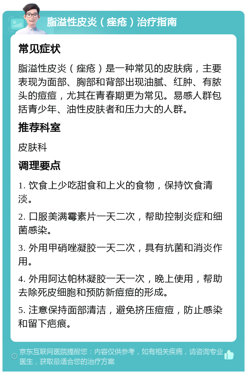 脂溢性皮炎（痤疮）治疗指南 常见症状 脂溢性皮炎（痤疮）是一种常见的皮肤病，主要表现为面部、胸部和背部出现油腻、红肿、有脓头的痘痘，尤其在青春期更为常见。易感人群包括青少年、油性皮肤者和压力大的人群。 推荐科室 皮肤科 调理要点 1. 饮食上少吃甜食和上火的食物，保持饮食清淡。 2. 口服美满霉素片一天二次，帮助控制炎症和细菌感染。 3. 外用甲硝唑凝胶一天二次，具有抗菌和消炎作用。 4. 外用阿达帕林凝胶一天一次，晚上使用，帮助去除死皮细胞和预防新痘痘的形成。 5. 注意保持面部清洁，避免挤压痘痘，防止感染和留下疤痕。