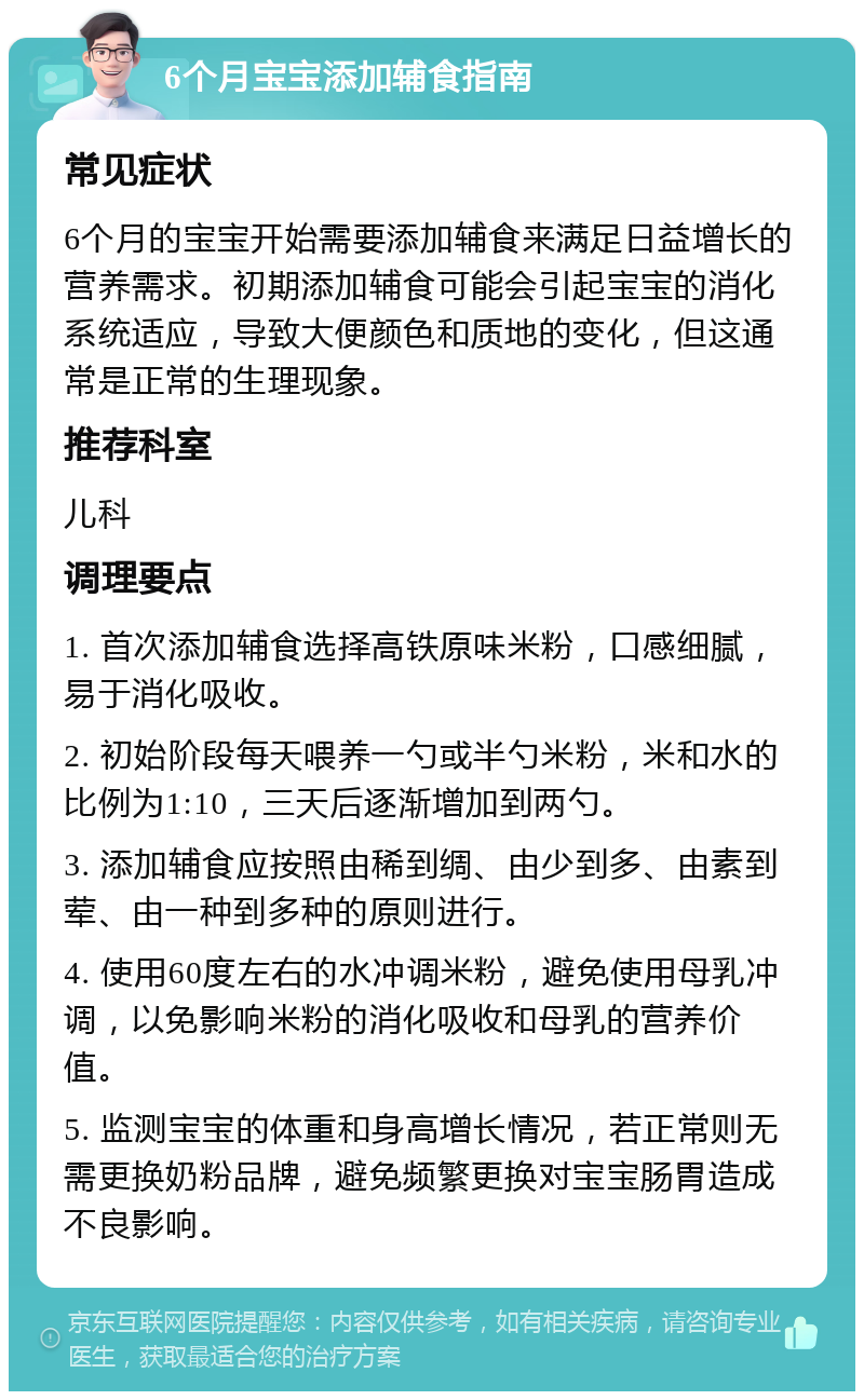 6个月宝宝添加辅食指南 常见症状 6个月的宝宝开始需要添加辅食来满足日益增长的营养需求。初期添加辅食可能会引起宝宝的消化系统适应，导致大便颜色和质地的变化，但这通常是正常的生理现象。 推荐科室 儿科 调理要点 1. 首次添加辅食选择高铁原味米粉，口感细腻，易于消化吸收。 2. 初始阶段每天喂养一勺或半勺米粉，米和水的比例为1:10，三天后逐渐增加到两勺。 3. 添加辅食应按照由稀到绸、由少到多、由素到荤、由一种到多种的原则进行。 4. 使用60度左右的水冲调米粉，避免使用母乳冲调，以免影响米粉的消化吸收和母乳的营养价值。 5. 监测宝宝的体重和身高增长情况，若正常则无需更换奶粉品牌，避免频繁更换对宝宝肠胃造成不良影响。