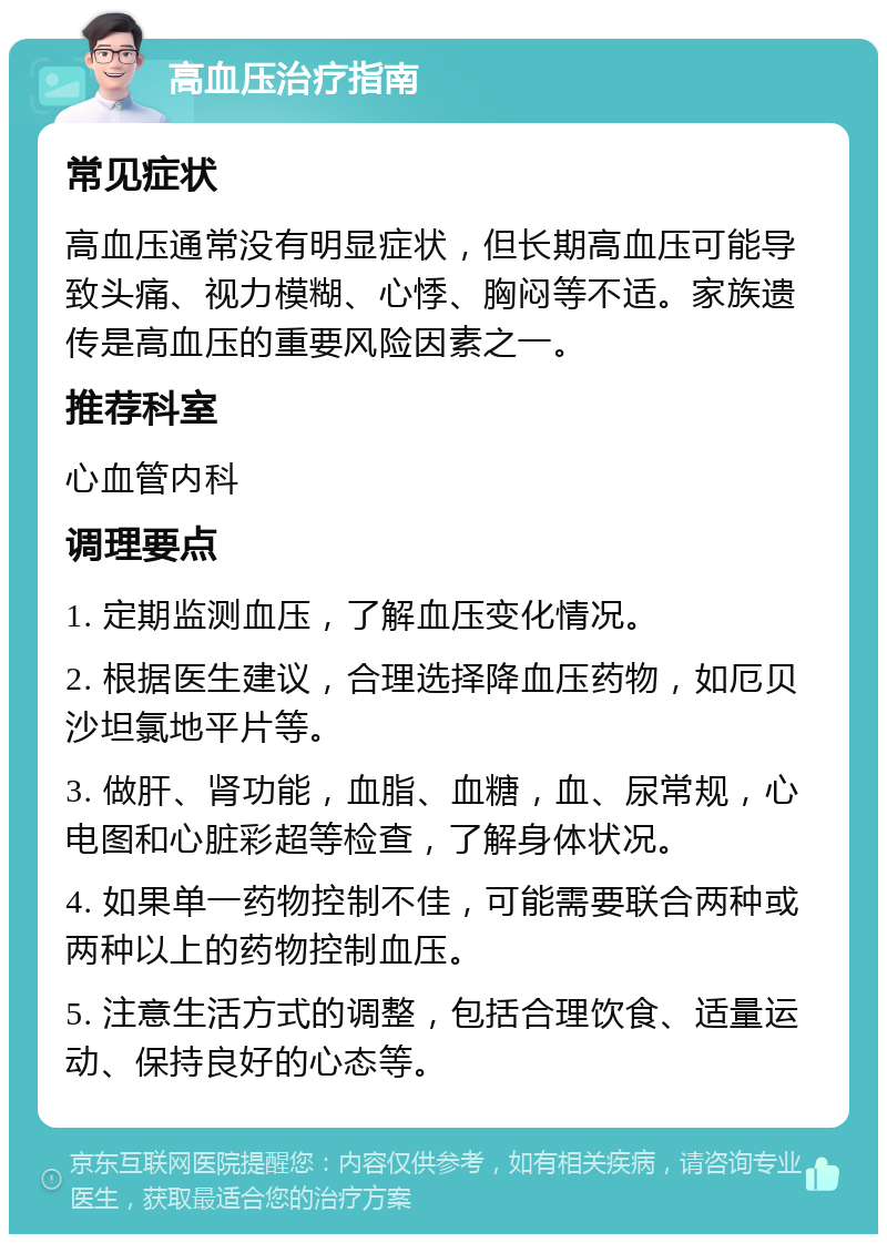 高血压治疗指南 常见症状 高血压通常没有明显症状，但长期高血压可能导致头痛、视力模糊、心悸、胸闷等不适。家族遗传是高血压的重要风险因素之一。 推荐科室 心血管内科 调理要点 1. 定期监测血压，了解血压变化情况。 2. 根据医生建议，合理选择降血压药物，如厄贝沙坦氯地平片等。 3. 做肝、肾功能，血脂、血糖，血、尿常规，心电图和心脏彩超等检查，了解身体状况。 4. 如果单一药物控制不佳，可能需要联合两种或两种以上的药物控制血压。 5. 注意生活方式的调整，包括合理饮食、适量运动、保持良好的心态等。