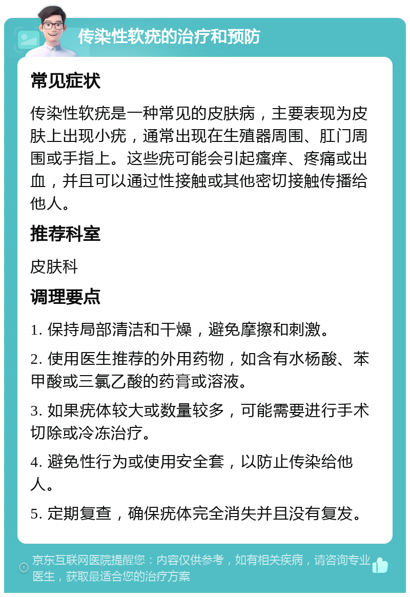 传染性软疣的治疗和预防 常见症状 传染性软疣是一种常见的皮肤病，主要表现为皮肤上出现小疣，通常出现在生殖器周围、肛门周围或手指上。这些疣可能会引起瘙痒、疼痛或出血，并且可以通过性接触或其他密切接触传播给他人。 推荐科室 皮肤科 调理要点 1. 保持局部清洁和干燥，避免摩擦和刺激。 2. 使用医生推荐的外用药物，如含有水杨酸、苯甲酸或三氯乙酸的药膏或溶液。 3. 如果疣体较大或数量较多，可能需要进行手术切除或冷冻治疗。 4. 避免性行为或使用安全套，以防止传染给他人。 5. 定期复查，确保疣体完全消失并且没有复发。