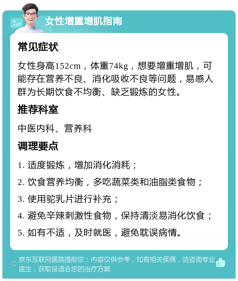 女性增重增肌指南 常见症状 女性身高152cm，体重74kg，想要增重增肌，可能存在营养不良、消化吸收不良等问题，易感人群为长期饮食不均衡、缺乏锻炼的女性。 推荐科室 中医内科、营养科 调理要点 1. 适度锻炼，增加消化消耗； 2. 饮食营养均衡，多吃蔬菜类和油脂类食物； 3. 使用驼乳片进行补充； 4. 避免辛辣刺激性食物，保持清淡易消化饮食； 5. 如有不适，及时就医，避免耽误病情。