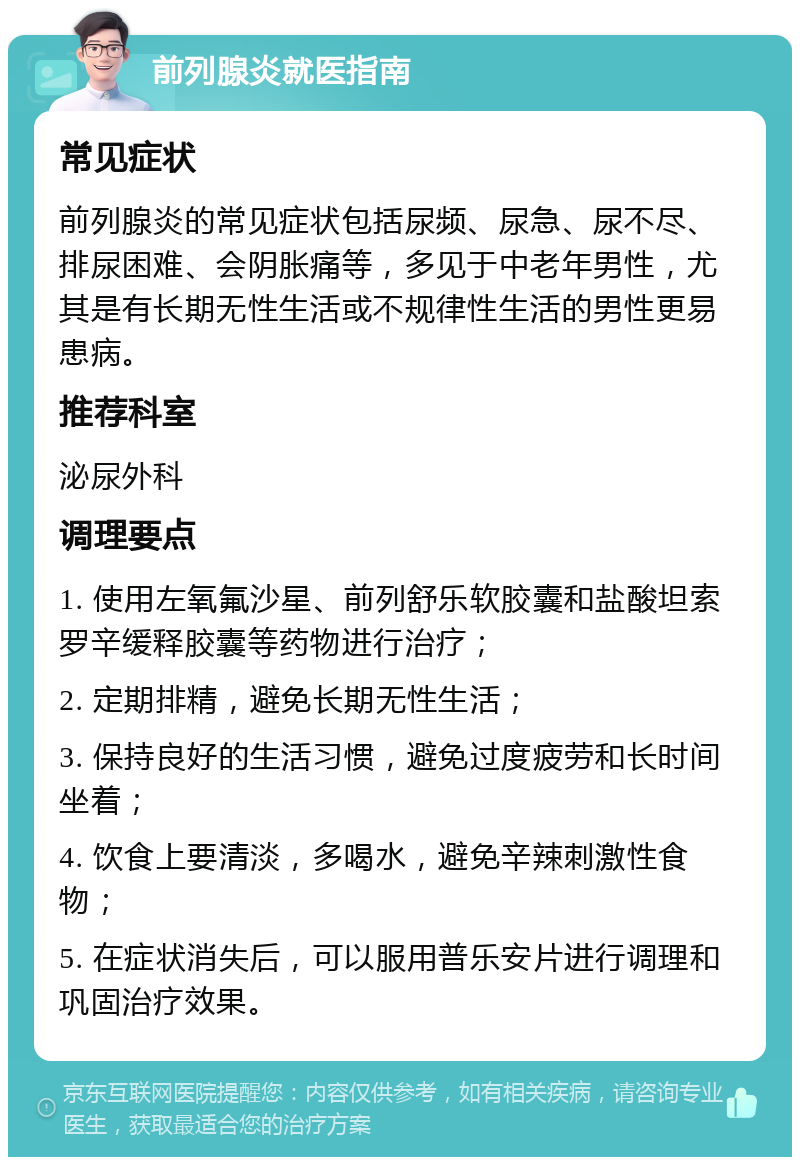 前列腺炎就医指南 常见症状 前列腺炎的常见症状包括尿频、尿急、尿不尽、排尿困难、会阴胀痛等，多见于中老年男性，尤其是有长期无性生活或不规律性生活的男性更易患病。 推荐科室 泌尿外科 调理要点 1. 使用左氧氟沙星、前列舒乐软胶囊和盐酸坦索罗辛缓释胶囊等药物进行治疗； 2. 定期排精，避免长期无性生活； 3. 保持良好的生活习惯，避免过度疲劳和长时间坐着； 4. 饮食上要清淡，多喝水，避免辛辣刺激性食物； 5. 在症状消失后，可以服用普乐安片进行调理和巩固治疗效果。