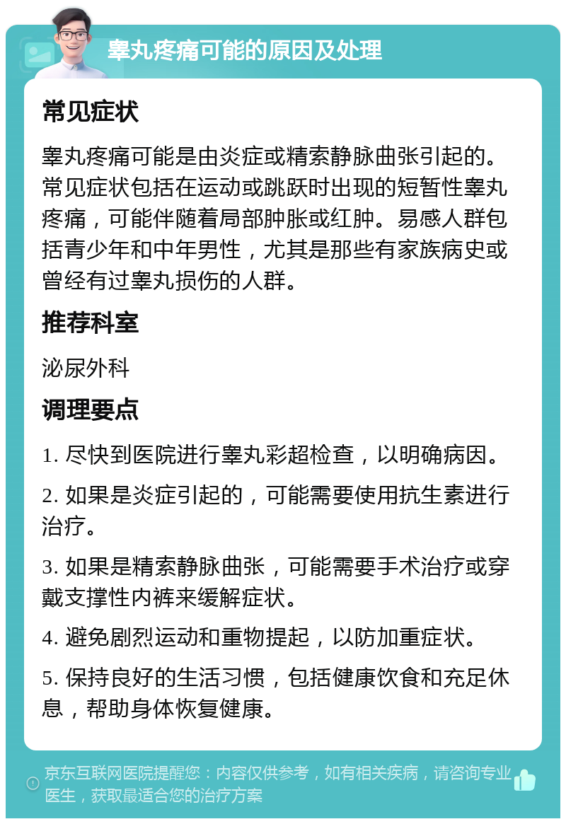 睾丸疼痛可能的原因及处理 常见症状 睾丸疼痛可能是由炎症或精索静脉曲张引起的。常见症状包括在运动或跳跃时出现的短暂性睾丸疼痛，可能伴随着局部肿胀或红肿。易感人群包括青少年和中年男性，尤其是那些有家族病史或曾经有过睾丸损伤的人群。 推荐科室 泌尿外科 调理要点 1. 尽快到医院进行睾丸彩超检查，以明确病因。 2. 如果是炎症引起的，可能需要使用抗生素进行治疗。 3. 如果是精索静脉曲张，可能需要手术治疗或穿戴支撑性内裤来缓解症状。 4. 避免剧烈运动和重物提起，以防加重症状。 5. 保持良好的生活习惯，包括健康饮食和充足休息，帮助身体恢复健康。