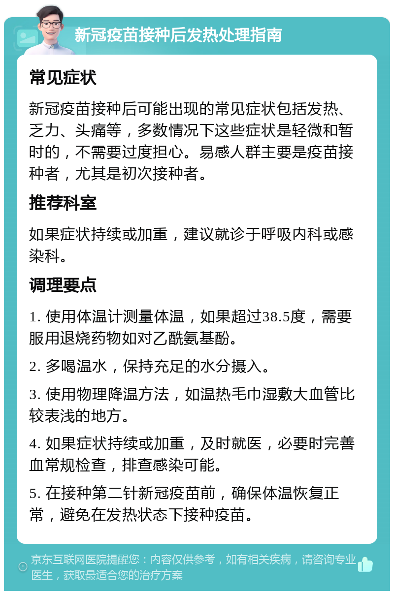 新冠疫苗接种后发热处理指南 常见症状 新冠疫苗接种后可能出现的常见症状包括发热、乏力、头痛等，多数情况下这些症状是轻微和暂时的，不需要过度担心。易感人群主要是疫苗接种者，尤其是初次接种者。 推荐科室 如果症状持续或加重，建议就诊于呼吸内科或感染科。 调理要点 1. 使用体温计测量体温，如果超过38.5度，需要服用退烧药物如对乙酰氨基酚。 2. 多喝温水，保持充足的水分摄入。 3. 使用物理降温方法，如温热毛巾湿敷大血管比较表浅的地方。 4. 如果症状持续或加重，及时就医，必要时完善血常规检查，排查感染可能。 5. 在接种第二针新冠疫苗前，确保体温恢复正常，避免在发热状态下接种疫苗。