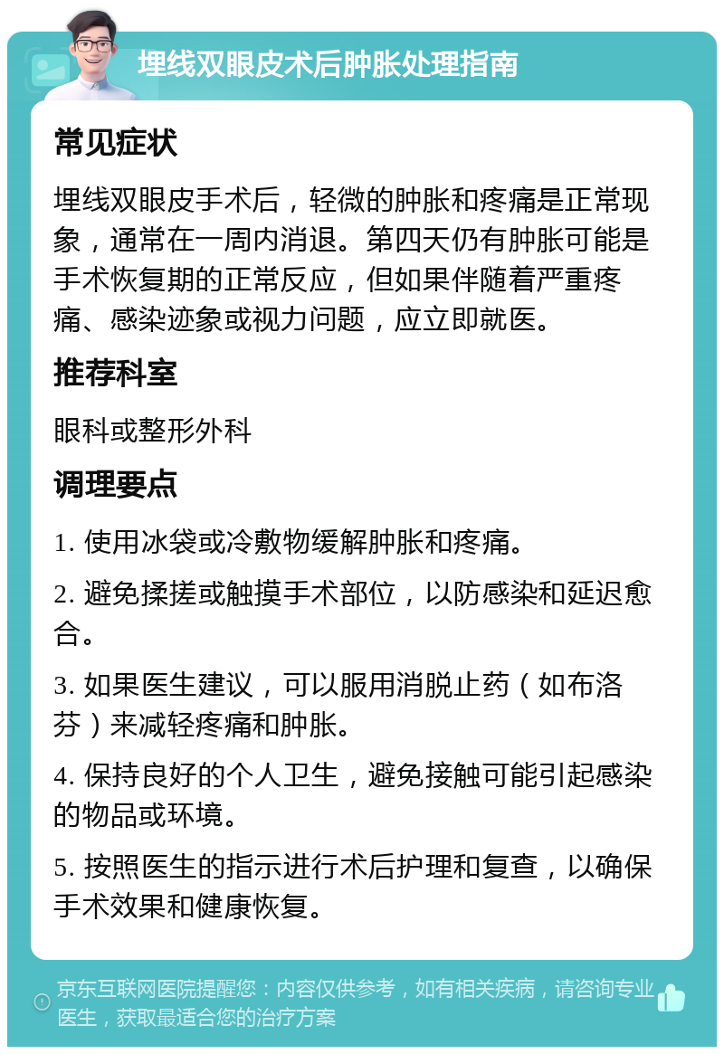 埋线双眼皮术后肿胀处理指南 常见症状 埋线双眼皮手术后，轻微的肿胀和疼痛是正常现象，通常在一周内消退。第四天仍有肿胀可能是手术恢复期的正常反应，但如果伴随着严重疼痛、感染迹象或视力问题，应立即就医。 推荐科室 眼科或整形外科 调理要点 1. 使用冰袋或冷敷物缓解肿胀和疼痛。 2. 避免揉搓或触摸手术部位，以防感染和延迟愈合。 3. 如果医生建议，可以服用消脱止药（如布洛芬）来减轻疼痛和肿胀。 4. 保持良好的个人卫生，避免接触可能引起感染的物品或环境。 5. 按照医生的指示进行术后护理和复查，以确保手术效果和健康恢复。