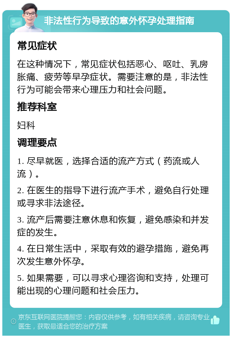 非法性行为导致的意外怀孕处理指南 常见症状 在这种情况下，常见症状包括恶心、呕吐、乳房胀痛、疲劳等早孕症状。需要注意的是，非法性行为可能会带来心理压力和社会问题。 推荐科室 妇科 调理要点 1. 尽早就医，选择合适的流产方式（药流或人流）。 2. 在医生的指导下进行流产手术，避免自行处理或寻求非法途径。 3. 流产后需要注意休息和恢复，避免感染和并发症的发生。 4. 在日常生活中，采取有效的避孕措施，避免再次发生意外怀孕。 5. 如果需要，可以寻求心理咨询和支持，处理可能出现的心理问题和社会压力。