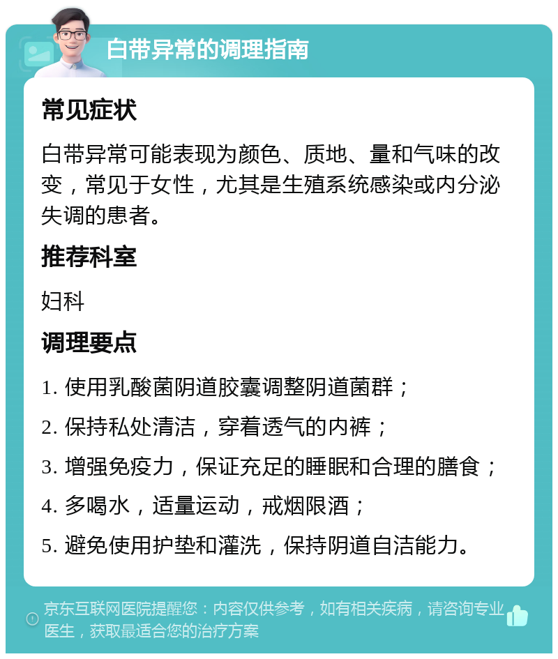 白带异常的调理指南 常见症状 白带异常可能表现为颜色、质地、量和气味的改变，常见于女性，尤其是生殖系统感染或内分泌失调的患者。 推荐科室 妇科 调理要点 1. 使用乳酸菌阴道胶囊调整阴道菌群； 2. 保持私处清洁，穿着透气的内裤； 3. 增强免疫力，保证充足的睡眠和合理的膳食； 4. 多喝水，适量运动，戒烟限酒； 5. 避免使用护垫和灌洗，保持阴道自洁能力。