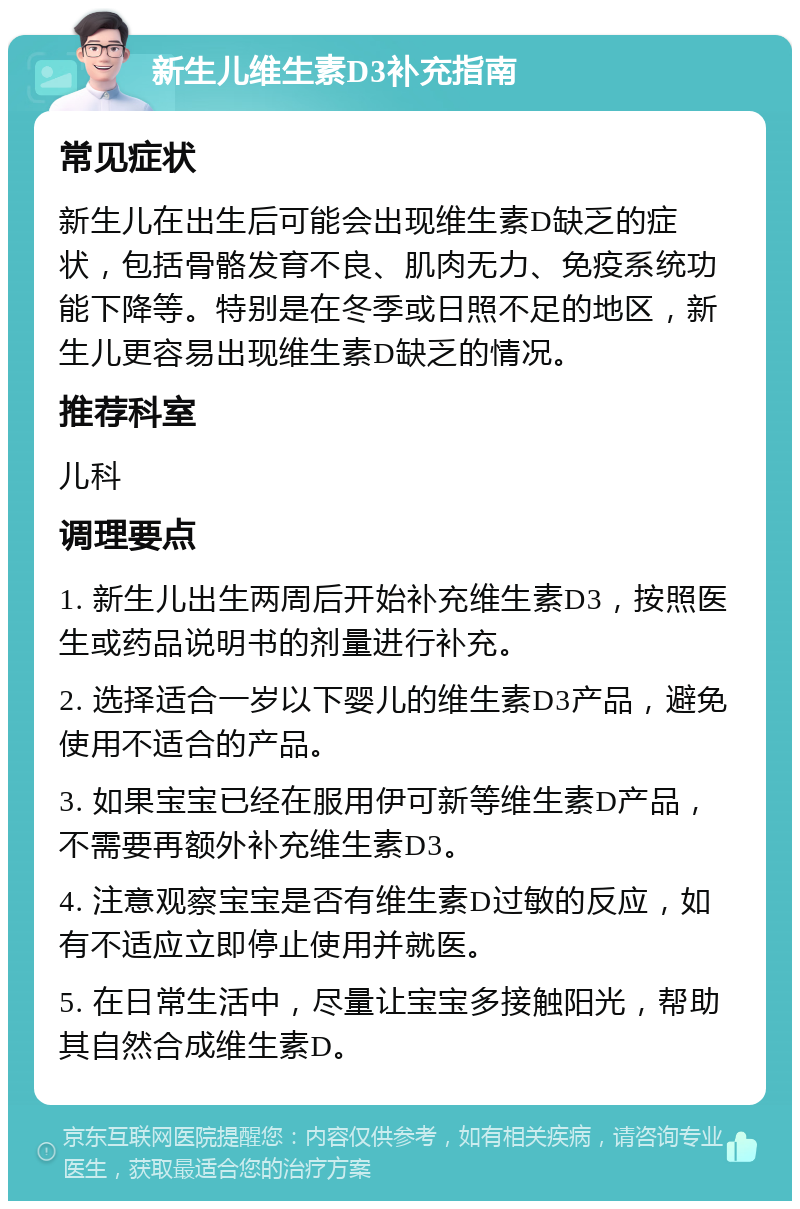 新生儿维生素D3补充指南 常见症状 新生儿在出生后可能会出现维生素D缺乏的症状，包括骨骼发育不良、肌肉无力、免疫系统功能下降等。特别是在冬季或日照不足的地区，新生儿更容易出现维生素D缺乏的情况。 推荐科室 儿科 调理要点 1. 新生儿出生两周后开始补充维生素D3，按照医生或药品说明书的剂量进行补充。 2. 选择适合一岁以下婴儿的维生素D3产品，避免使用不适合的产品。 3. 如果宝宝已经在服用伊可新等维生素D产品，不需要再额外补充维生素D3。 4. 注意观察宝宝是否有维生素D过敏的反应，如有不适应立即停止使用并就医。 5. 在日常生活中，尽量让宝宝多接触阳光，帮助其自然合成维生素D。