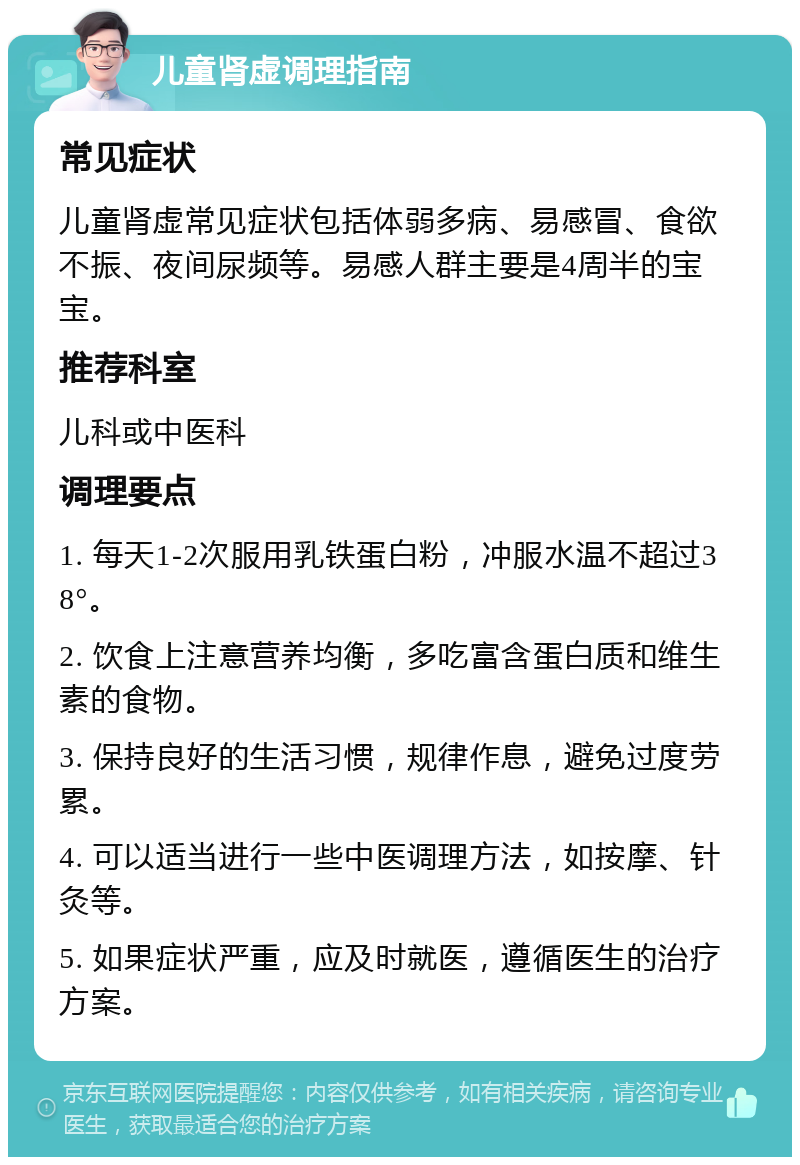 儿童肾虚调理指南 常见症状 儿童肾虚常见症状包括体弱多病、易感冒、食欲不振、夜间尿频等。易感人群主要是4周半的宝宝。 推荐科室 儿科或中医科 调理要点 1. 每天1-2次服用乳铁蛋白粉，冲服水温不超过38°。 2. 饮食上注意营养均衡，多吃富含蛋白质和维生素的食物。 3. 保持良好的生活习惯，规律作息，避免过度劳累。 4. 可以适当进行一些中医调理方法，如按摩、针灸等。 5. 如果症状严重，应及时就医，遵循医生的治疗方案。