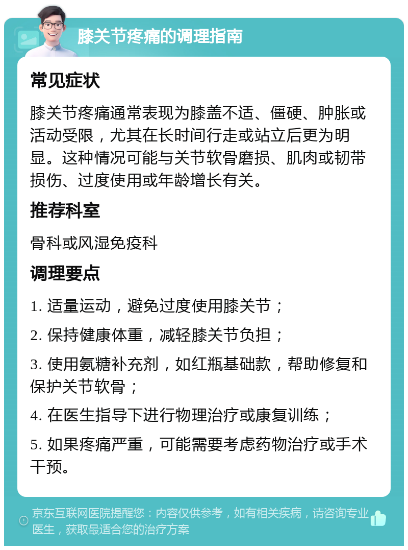 膝关节疼痛的调理指南 常见症状 膝关节疼痛通常表现为膝盖不适、僵硬、肿胀或活动受限，尤其在长时间行走或站立后更为明显。这种情况可能与关节软骨磨损、肌肉或韧带损伤、过度使用或年龄增长有关。 推荐科室 骨科或风湿免疫科 调理要点 1. 适量运动，避免过度使用膝关节； 2. 保持健康体重，减轻膝关节负担； 3. 使用氨糖补充剂，如红瓶基础款，帮助修复和保护关节软骨； 4. 在医生指导下进行物理治疗或康复训练； 5. 如果疼痛严重，可能需要考虑药物治疗或手术干预。