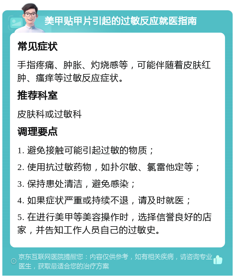 美甲贴甲片引起的过敏反应就医指南 常见症状 手指疼痛、肿胀、灼烧感等，可能伴随着皮肤红肿、瘙痒等过敏反应症状。 推荐科室 皮肤科或过敏科 调理要点 1. 避免接触可能引起过敏的物质； 2. 使用抗过敏药物，如扑尔敏、氯雷他定等； 3. 保持患处清洁，避免感染； 4. 如果症状严重或持续不退，请及时就医； 5. 在进行美甲等美容操作时，选择信誉良好的店家，并告知工作人员自己的过敏史。