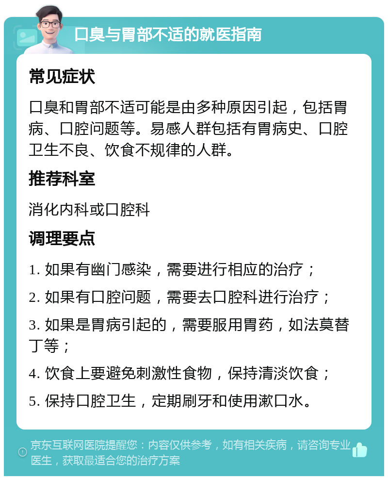 口臭与胃部不适的就医指南 常见症状 口臭和胃部不适可能是由多种原因引起，包括胃病、口腔问题等。易感人群包括有胃病史、口腔卫生不良、饮食不规律的人群。 推荐科室 消化内科或口腔科 调理要点 1. 如果有幽门感染，需要进行相应的治疗； 2. 如果有口腔问题，需要去口腔科进行治疗； 3. 如果是胃病引起的，需要服用胃药，如法莫替丁等； 4. 饮食上要避免刺激性食物，保持清淡饮食； 5. 保持口腔卫生，定期刷牙和使用漱口水。