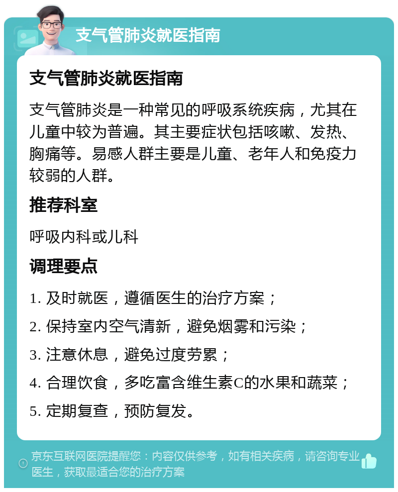 支气管肺炎就医指南 支气管肺炎就医指南 支气管肺炎是一种常见的呼吸系统疾病，尤其在儿童中较为普遍。其主要症状包括咳嗽、发热、胸痛等。易感人群主要是儿童、老年人和免疫力较弱的人群。 推荐科室 呼吸内科或儿科 调理要点 1. 及时就医，遵循医生的治疗方案； 2. 保持室内空气清新，避免烟雾和污染； 3. 注意休息，避免过度劳累； 4. 合理饮食，多吃富含维生素C的水果和蔬菜； 5. 定期复查，预防复发。