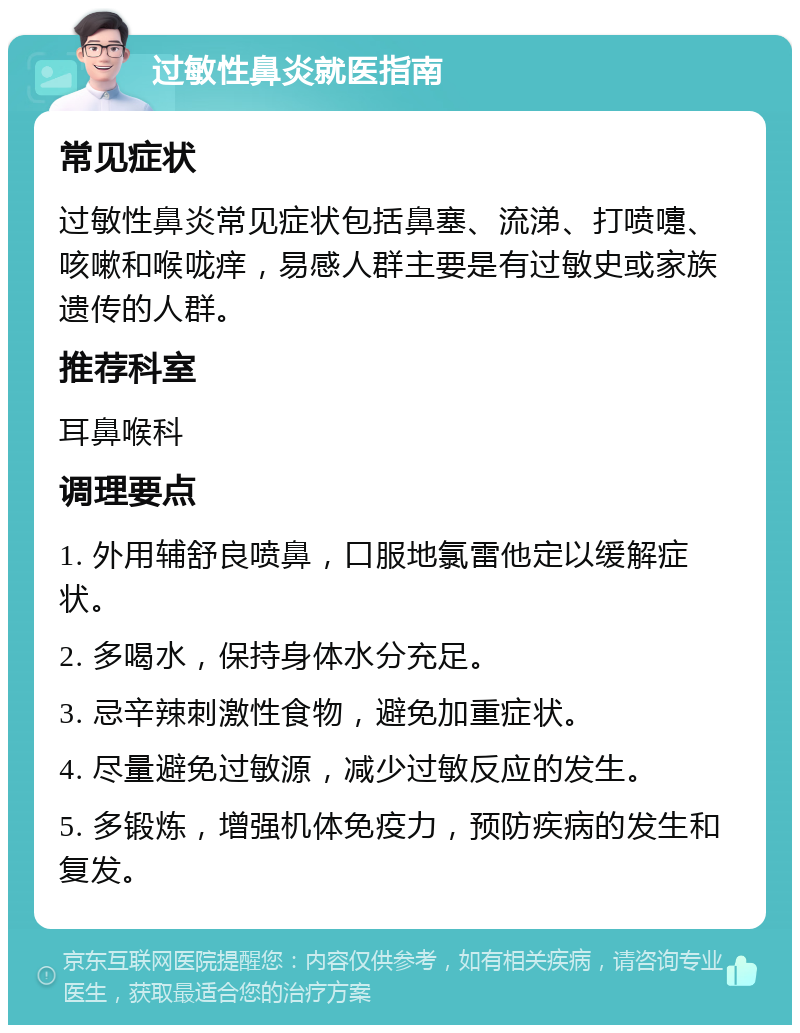 过敏性鼻炎就医指南 常见症状 过敏性鼻炎常见症状包括鼻塞、流涕、打喷嚏、咳嗽和喉咙痒，易感人群主要是有过敏史或家族遗传的人群。 推荐科室 耳鼻喉科 调理要点 1. 外用辅舒良喷鼻，口服地氯雷他定以缓解症状。 2. 多喝水，保持身体水分充足。 3. 忌辛辣刺激性食物，避免加重症状。 4. 尽量避免过敏源，减少过敏反应的发生。 5. 多锻炼，增强机体免疫力，预防疾病的发生和复发。