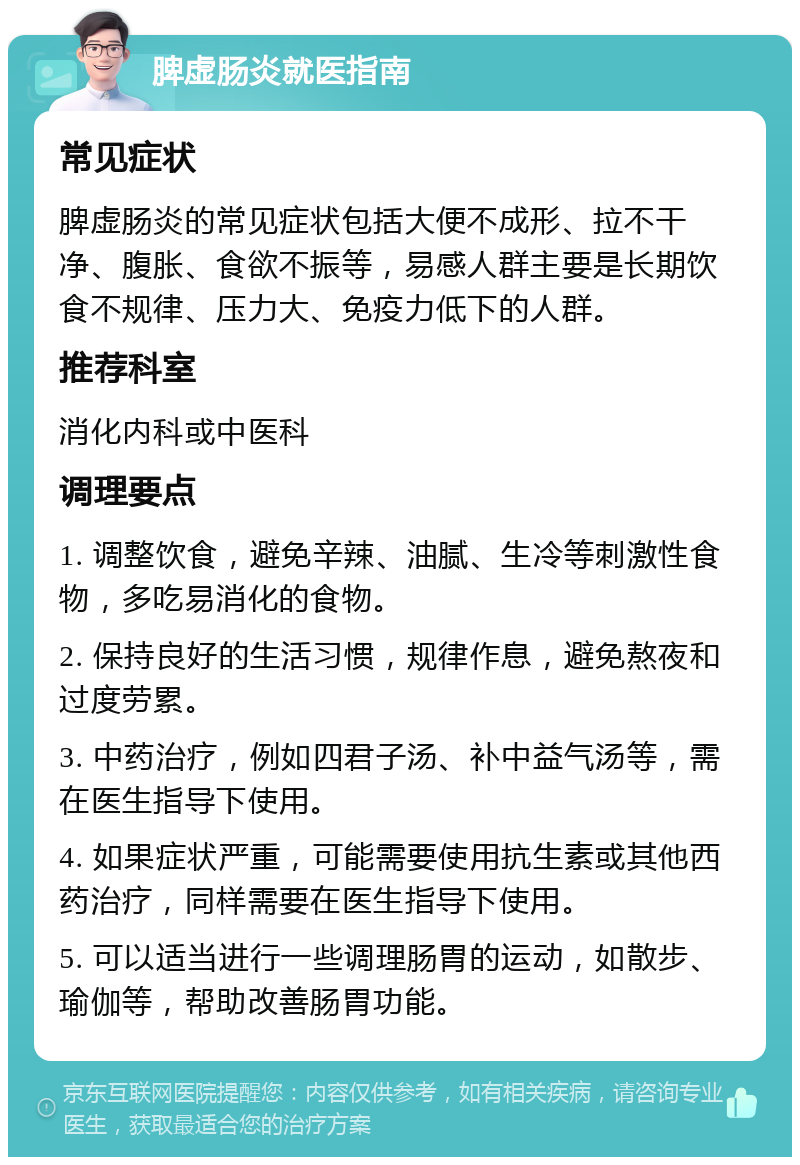 脾虚肠炎就医指南 常见症状 脾虚肠炎的常见症状包括大便不成形、拉不干净、腹胀、食欲不振等，易感人群主要是长期饮食不规律、压力大、免疫力低下的人群。 推荐科室 消化内科或中医科 调理要点 1. 调整饮食，避免辛辣、油腻、生冷等刺激性食物，多吃易消化的食物。 2. 保持良好的生活习惯，规律作息，避免熬夜和过度劳累。 3. 中药治疗，例如四君子汤、补中益气汤等，需在医生指导下使用。 4. 如果症状严重，可能需要使用抗生素或其他西药治疗，同样需要在医生指导下使用。 5. 可以适当进行一些调理肠胃的运动，如散步、瑜伽等，帮助改善肠胃功能。