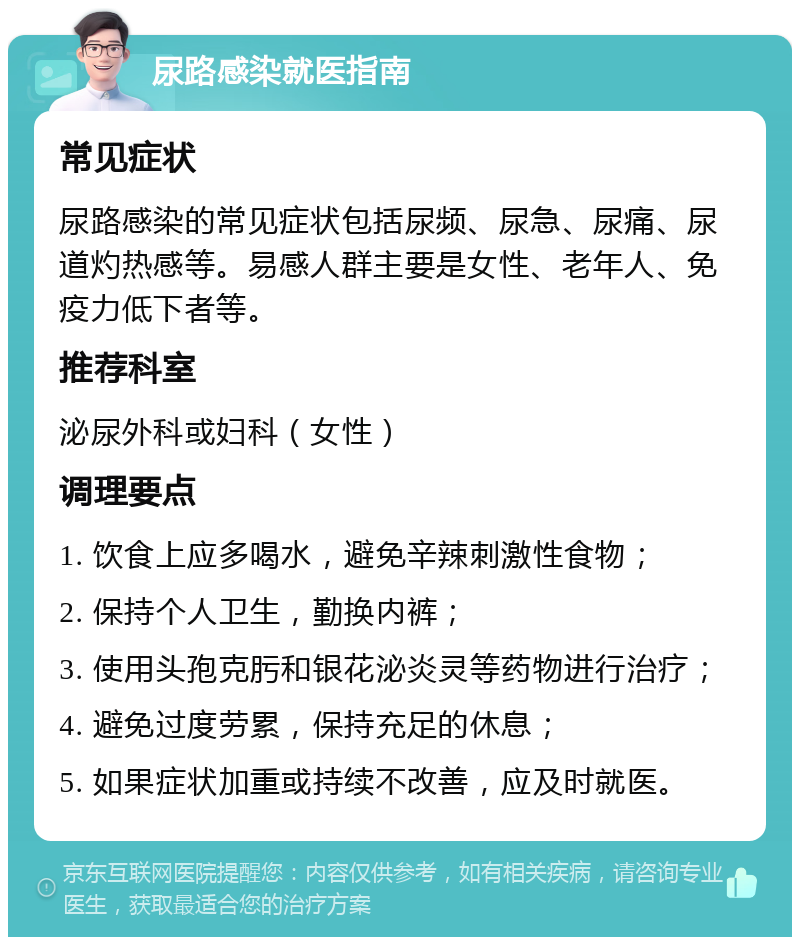 尿路感染就医指南 常见症状 尿路感染的常见症状包括尿频、尿急、尿痛、尿道灼热感等。易感人群主要是女性、老年人、免疫力低下者等。 推荐科室 泌尿外科或妇科（女性） 调理要点 1. 饮食上应多喝水，避免辛辣刺激性食物； 2. 保持个人卫生，勤换内裤； 3. 使用头孢克肟和银花泌炎灵等药物进行治疗； 4. 避免过度劳累，保持充足的休息； 5. 如果症状加重或持续不改善，应及时就医。