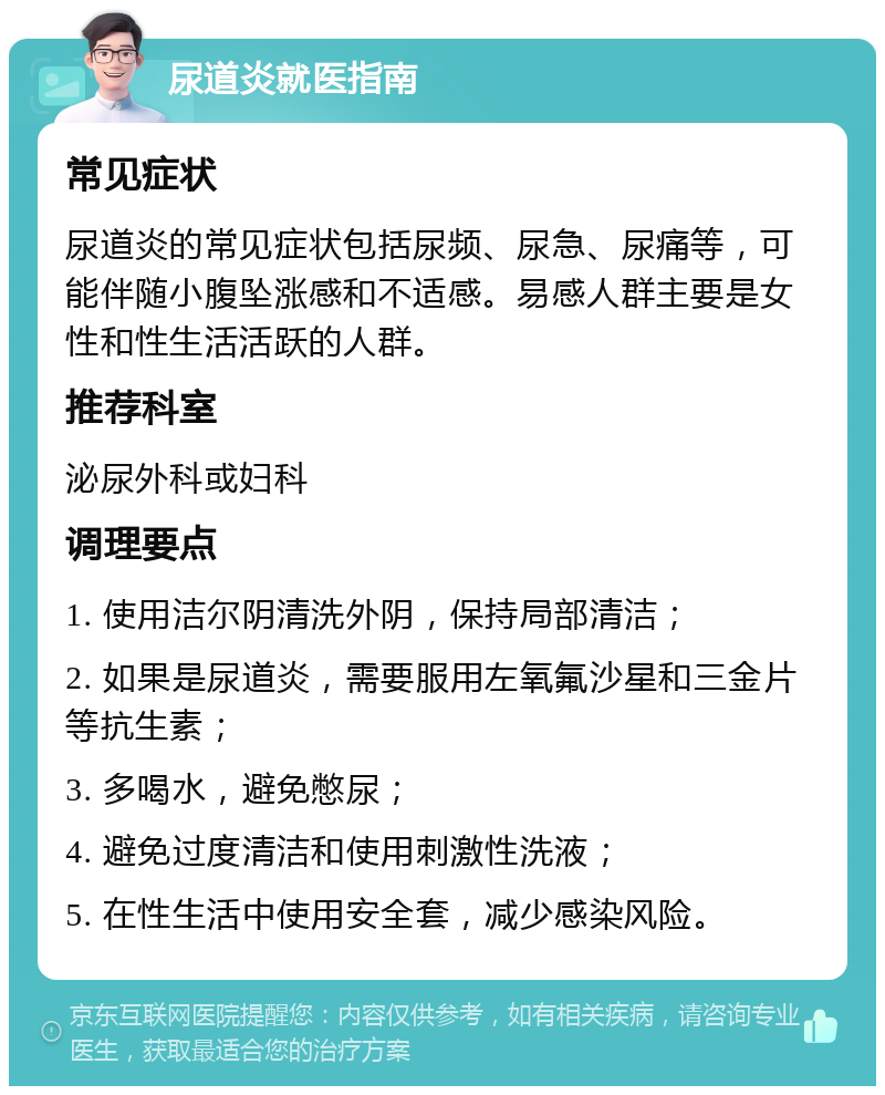 尿道炎就医指南 常见症状 尿道炎的常见症状包括尿频、尿急、尿痛等，可能伴随小腹坠涨感和不适感。易感人群主要是女性和性生活活跃的人群。 推荐科室 泌尿外科或妇科 调理要点 1. 使用洁尔阴清洗外阴，保持局部清洁； 2. 如果是尿道炎，需要服用左氧氟沙星和三金片等抗生素； 3. 多喝水，避免憋尿； 4. 避免过度清洁和使用刺激性洗液； 5. 在性生活中使用安全套，减少感染风险。