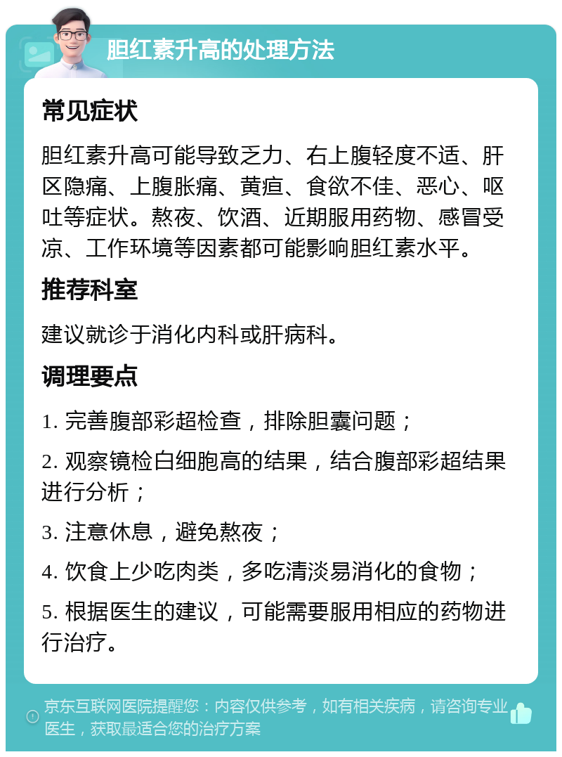 胆红素升高的处理方法 常见症状 胆红素升高可能导致乏力、右上腹轻度不适、肝区隐痛、上腹胀痛、黄疸、食欲不佳、恶心、呕吐等症状。熬夜、饮酒、近期服用药物、感冒受凉、工作环境等因素都可能影响胆红素水平。 推荐科室 建议就诊于消化内科或肝病科。 调理要点 1. 完善腹部彩超检查，排除胆囊问题； 2. 观察镜检白细胞高的结果，结合腹部彩超结果进行分析； 3. 注意休息，避免熬夜； 4. 饮食上少吃肉类，多吃清淡易消化的食物； 5. 根据医生的建议，可能需要服用相应的药物进行治疗。