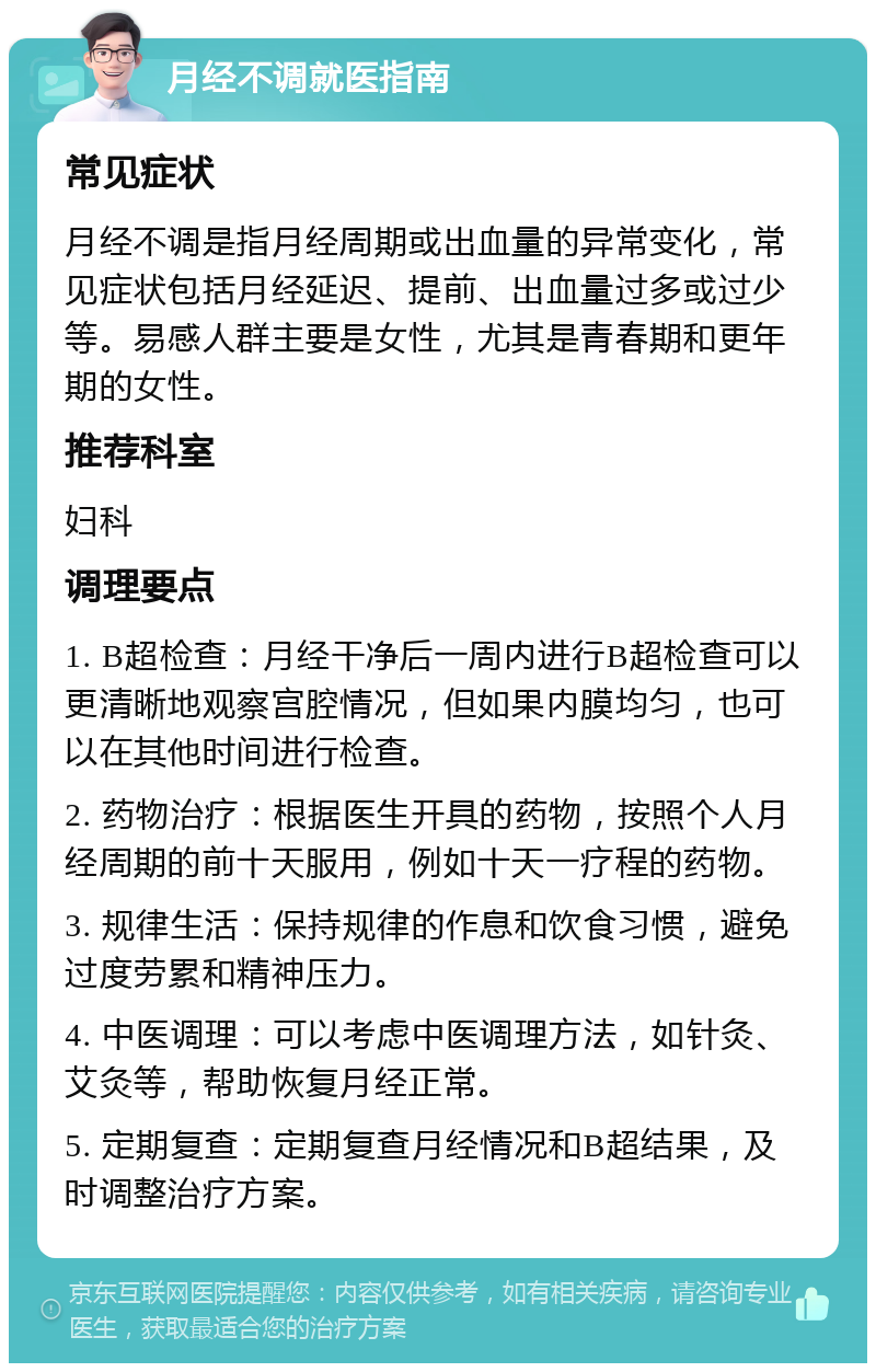 月经不调就医指南 常见症状 月经不调是指月经周期或出血量的异常变化，常见症状包括月经延迟、提前、出血量过多或过少等。易感人群主要是女性，尤其是青春期和更年期的女性。 推荐科室 妇科 调理要点 1. B超检查：月经干净后一周内进行B超检查可以更清晰地观察宫腔情况，但如果内膜均匀，也可以在其他时间进行检查。 2. 药物治疗：根据医生开具的药物，按照个人月经周期的前十天服用，例如十天一疗程的药物。 3. 规律生活：保持规律的作息和饮食习惯，避免过度劳累和精神压力。 4. 中医调理：可以考虑中医调理方法，如针灸、艾灸等，帮助恢复月经正常。 5. 定期复查：定期复查月经情况和B超结果，及时调整治疗方案。