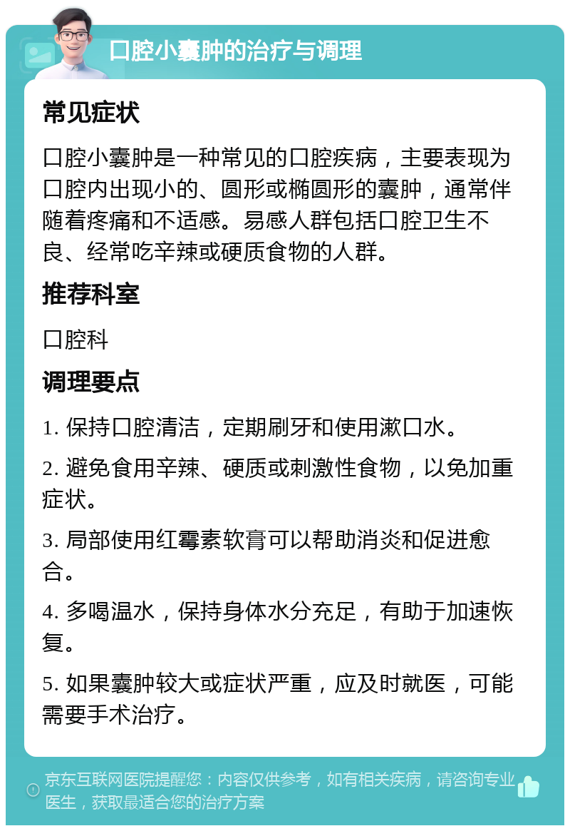 口腔小囊肿的治疗与调理 常见症状 口腔小囊肿是一种常见的口腔疾病，主要表现为口腔内出现小的、圆形或椭圆形的囊肿，通常伴随着疼痛和不适感。易感人群包括口腔卫生不良、经常吃辛辣或硬质食物的人群。 推荐科室 口腔科 调理要点 1. 保持口腔清洁，定期刷牙和使用漱口水。 2. 避免食用辛辣、硬质或刺激性食物，以免加重症状。 3. 局部使用红霉素软膏可以帮助消炎和促进愈合。 4. 多喝温水，保持身体水分充足，有助于加速恢复。 5. 如果囊肿较大或症状严重，应及时就医，可能需要手术治疗。