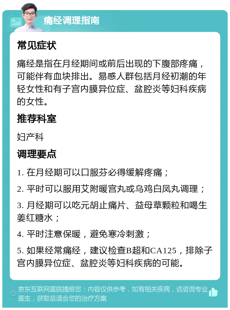 痛经调理指南 常见症状 痛经是指在月经期间或前后出现的下腹部疼痛，可能伴有血块排出。易感人群包括月经初潮的年轻女性和有子宫内膜异位症、盆腔炎等妇科疾病的女性。 推荐科室 妇产科 调理要点 1. 在月经期可以口服芬必得缓解疼痛； 2. 平时可以服用艾附暖宫丸或乌鸡白凤丸调理； 3. 月经期可以吃元胡止痛片、益母草颗粒和喝生姜红糖水； 4. 平时注意保暖，避免寒冷刺激； 5. 如果经常痛经，建议检查B超和CA125，排除子宫内膜异位症、盆腔炎等妇科疾病的可能。