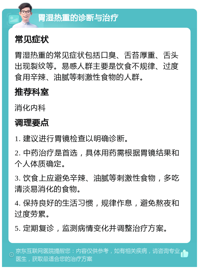 胃湿热重的诊断与治疗 常见症状 胃湿热重的常见症状包括口臭、舌苔厚重、舌头出现裂纹等。易感人群主要是饮食不规律、过度食用辛辣、油腻等刺激性食物的人群。 推荐科室 消化内科 调理要点 1. 建议进行胃镜检查以明确诊断。 2. 中药治疗是首选，具体用药需根据胃镜结果和个人体质确定。 3. 饮食上应避免辛辣、油腻等刺激性食物，多吃清淡易消化的食物。 4. 保持良好的生活习惯，规律作息，避免熬夜和过度劳累。 5. 定期复诊，监测病情变化并调整治疗方案。