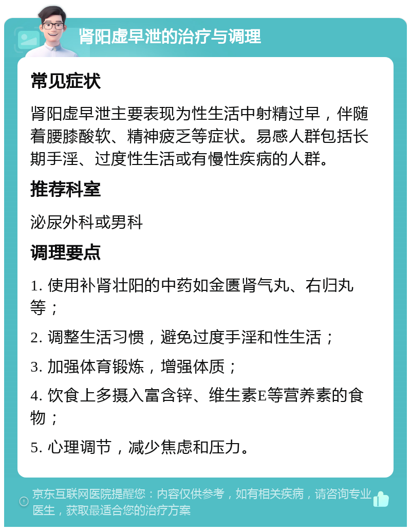 肾阳虚早泄的治疗与调理 常见症状 肾阳虚早泄主要表现为性生活中射精过早，伴随着腰膝酸软、精神疲乏等症状。易感人群包括长期手淫、过度性生活或有慢性疾病的人群。 推荐科室 泌尿外科或男科 调理要点 1. 使用补肾壮阳的中药如金匮肾气丸、右归丸等； 2. 调整生活习惯，避免过度手淫和性生活； 3. 加强体育锻炼，增强体质； 4. 饮食上多摄入富含锌、维生素E等营养素的食物； 5. 心理调节，减少焦虑和压力。