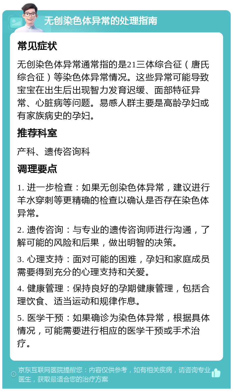 无创染色体异常的处理指南 常见症状 无创染色体异常通常指的是21三体综合征（唐氏综合征）等染色体异常情况。这些异常可能导致宝宝在出生后出现智力发育迟缓、面部特征异常、心脏病等问题。易感人群主要是高龄孕妇或有家族病史的孕妇。 推荐科室 产科、遗传咨询科 调理要点 1. 进一步检查：如果无创染色体异常，建议进行羊水穿刺等更精确的检查以确认是否存在染色体异常。 2. 遗传咨询：与专业的遗传咨询师进行沟通，了解可能的风险和后果，做出明智的决策。 3. 心理支持：面对可能的困难，孕妇和家庭成员需要得到充分的心理支持和关爱。 4. 健康管理：保持良好的孕期健康管理，包括合理饮食、适当运动和规律作息。 5. 医学干预：如果确诊为染色体异常，根据具体情况，可能需要进行相应的医学干预或手术治疗。