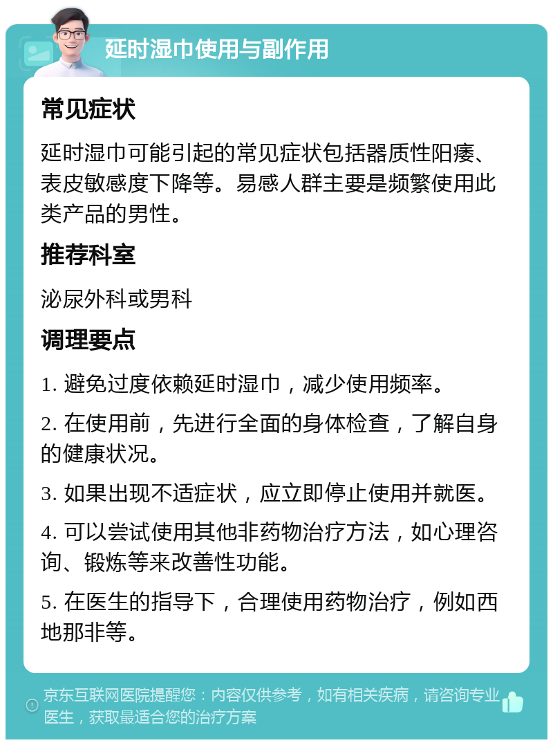 延时湿巾使用与副作用 常见症状 延时湿巾可能引起的常见症状包括器质性阳痿、表皮敏感度下降等。易感人群主要是频繁使用此类产品的男性。 推荐科室 泌尿外科或男科 调理要点 1. 避免过度依赖延时湿巾，减少使用频率。 2. 在使用前，先进行全面的身体检查，了解自身的健康状况。 3. 如果出现不适症状，应立即停止使用并就医。 4. 可以尝试使用其他非药物治疗方法，如心理咨询、锻炼等来改善性功能。 5. 在医生的指导下，合理使用药物治疗，例如西地那非等。