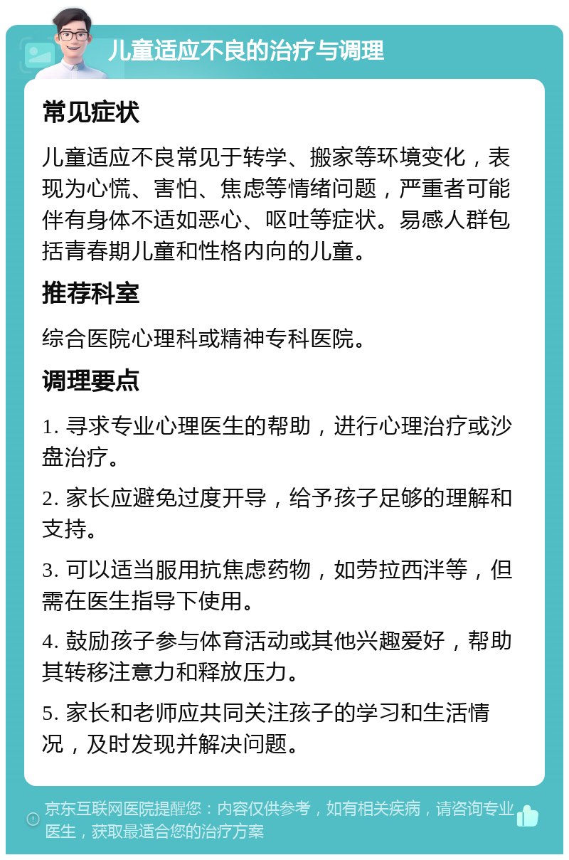 儿童适应不良的治疗与调理 常见症状 儿童适应不良常见于转学、搬家等环境变化，表现为心慌、害怕、焦虑等情绪问题，严重者可能伴有身体不适如恶心、呕吐等症状。易感人群包括青春期儿童和性格内向的儿童。 推荐科室 综合医院心理科或精神专科医院。 调理要点 1. 寻求专业心理医生的帮助，进行心理治疗或沙盘治疗。 2. 家长应避免过度开导，给予孩子足够的理解和支持。 3. 可以适当服用抗焦虑药物，如劳拉西泮等，但需在医生指导下使用。 4. 鼓励孩子参与体育活动或其他兴趣爱好，帮助其转移注意力和释放压力。 5. 家长和老师应共同关注孩子的学习和生活情况，及时发现并解决问题。