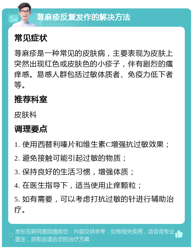 荨麻疹反复发作的解决方法 常见症状 荨麻疹是一种常见的皮肤病，主要表现为皮肤上突然出现红色或皮肤色的小疹子，伴有剧烈的瘙痒感。易感人群包括过敏体质者、免疫力低下者等。 推荐科室 皮肤科 调理要点 1. 使用西替利嗪片和维生素C增强抗过敏效果； 2. 避免接触可能引起过敏的物质； 3. 保持良好的生活习惯，增强体质； 4. 在医生指导下，适当使用止痒颗粒； 5. 如有需要，可以考虑打抗过敏的针进行辅助治疗。