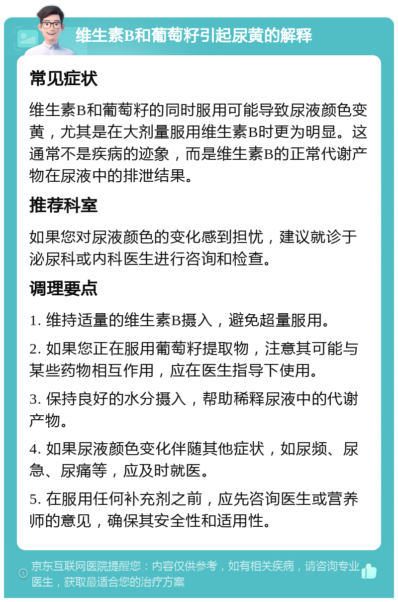 维生素B和葡萄籽引起尿黄的解释 常见症状 维生素B和葡萄籽的同时服用可能导致尿液颜色变黄，尤其是在大剂量服用维生素B时更为明显。这通常不是疾病的迹象，而是维生素B的正常代谢产物在尿液中的排泄结果。 推荐科室 如果您对尿液颜色的变化感到担忧，建议就诊于泌尿科或内科医生进行咨询和检查。 调理要点 1. 维持适量的维生素B摄入，避免超量服用。 2. 如果您正在服用葡萄籽提取物，注意其可能与某些药物相互作用，应在医生指导下使用。 3. 保持良好的水分摄入，帮助稀释尿液中的代谢产物。 4. 如果尿液颜色变化伴随其他症状，如尿频、尿急、尿痛等，应及时就医。 5. 在服用任何补充剂之前，应先咨询医生或营养师的意见，确保其安全性和适用性。