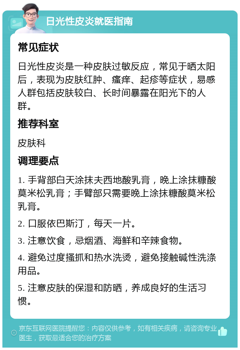 日光性皮炎就医指南 常见症状 日光性皮炎是一种皮肤过敏反应，常见于晒太阳后，表现为皮肤红肿、瘙痒、起疹等症状，易感人群包括皮肤较白、长时间暴露在阳光下的人群。 推荐科室 皮肤科 调理要点 1. 手背部白天涂抹夫西地酸乳膏，晚上涂抹糠酸莫米松乳膏；手臂部只需要晚上涂抹糠酸莫米松乳膏。 2. 口服依巴斯汀，每天一片。 3. 注意饮食，忌烟酒、海鲜和辛辣食物。 4. 避免过度搔抓和热水洗烫，避免接触碱性洗涤用品。 5. 注意皮肤的保湿和防晒，养成良好的生活习惯。