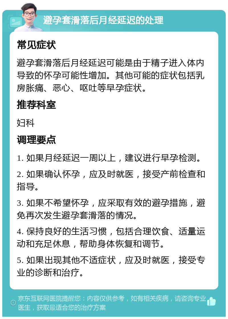 避孕套滑落后月经延迟的处理 常见症状 避孕套滑落后月经延迟可能是由于精子进入体内导致的怀孕可能性增加。其他可能的症状包括乳房胀痛、恶心、呕吐等早孕症状。 推荐科室 妇科 调理要点 1. 如果月经延迟一周以上，建议进行早孕检测。 2. 如果确认怀孕，应及时就医，接受产前检查和指导。 3. 如果不希望怀孕，应采取有效的避孕措施，避免再次发生避孕套滑落的情况。 4. 保持良好的生活习惯，包括合理饮食、适量运动和充足休息，帮助身体恢复和调节。 5. 如果出现其他不适症状，应及时就医，接受专业的诊断和治疗。