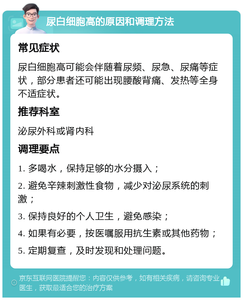 尿白细胞高的原因和调理方法 常见症状 尿白细胞高可能会伴随着尿频、尿急、尿痛等症状，部分患者还可能出现腰酸背痛、发热等全身不适症状。 推荐科室 泌尿外科或肾内科 调理要点 1. 多喝水，保持足够的水分摄入； 2. 避免辛辣刺激性食物，减少对泌尿系统的刺激； 3. 保持良好的个人卫生，避免感染； 4. 如果有必要，按医嘱服用抗生素或其他药物； 5. 定期复查，及时发现和处理问题。