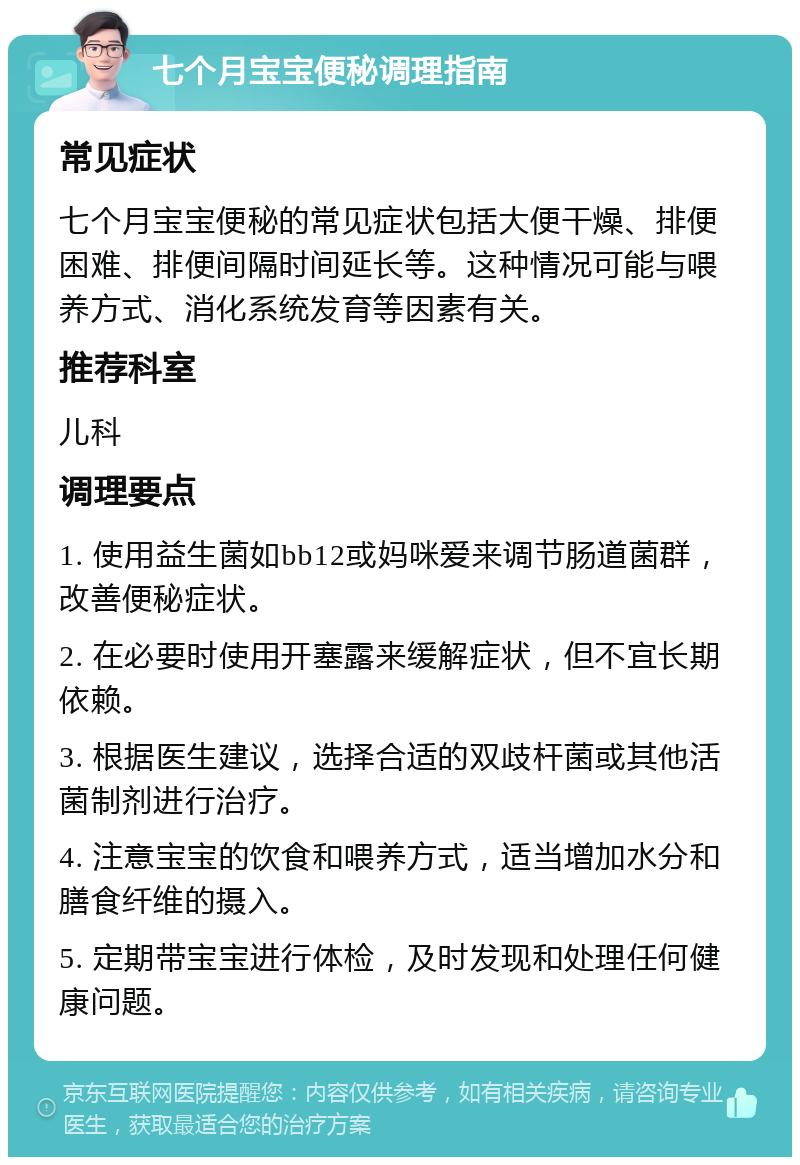 七个月宝宝便秘调理指南 常见症状 七个月宝宝便秘的常见症状包括大便干燥、排便困难、排便间隔时间延长等。这种情况可能与喂养方式、消化系统发育等因素有关。 推荐科室 儿科 调理要点 1. 使用益生菌如bb12或妈咪爱来调节肠道菌群，改善便秘症状。 2. 在必要时使用开塞露来缓解症状，但不宜长期依赖。 3. 根据医生建议，选择合适的双歧杆菌或其他活菌制剂进行治疗。 4. 注意宝宝的饮食和喂养方式，适当增加水分和膳食纤维的摄入。 5. 定期带宝宝进行体检，及时发现和处理任何健康问题。