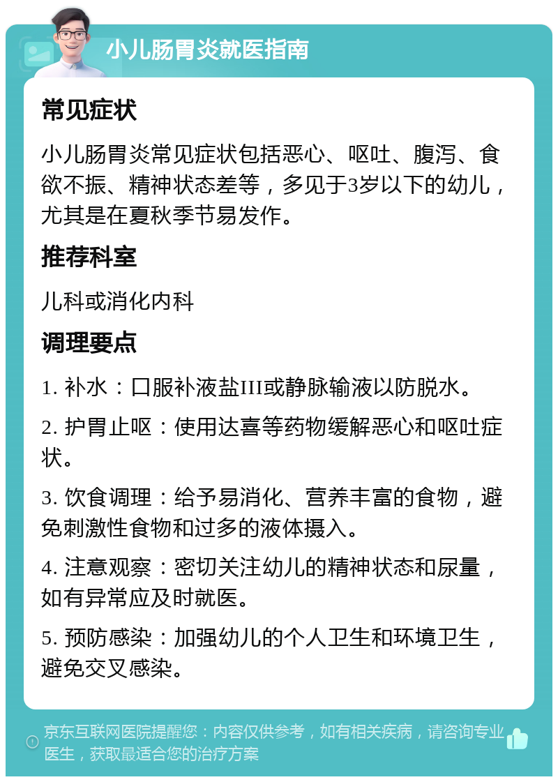 小儿肠胃炎就医指南 常见症状 小儿肠胃炎常见症状包括恶心、呕吐、腹泻、食欲不振、精神状态差等，多见于3岁以下的幼儿，尤其是在夏秋季节易发作。 推荐科室 儿科或消化内科 调理要点 1. 补水：口服补液盐III或静脉输液以防脱水。 2. 护胃止呕：使用达喜等药物缓解恶心和呕吐症状。 3. 饮食调理：给予易消化、营养丰富的食物，避免刺激性食物和过多的液体摄入。 4. 注意观察：密切关注幼儿的精神状态和尿量，如有异常应及时就医。 5. 预防感染：加强幼儿的个人卫生和环境卫生，避免交叉感染。