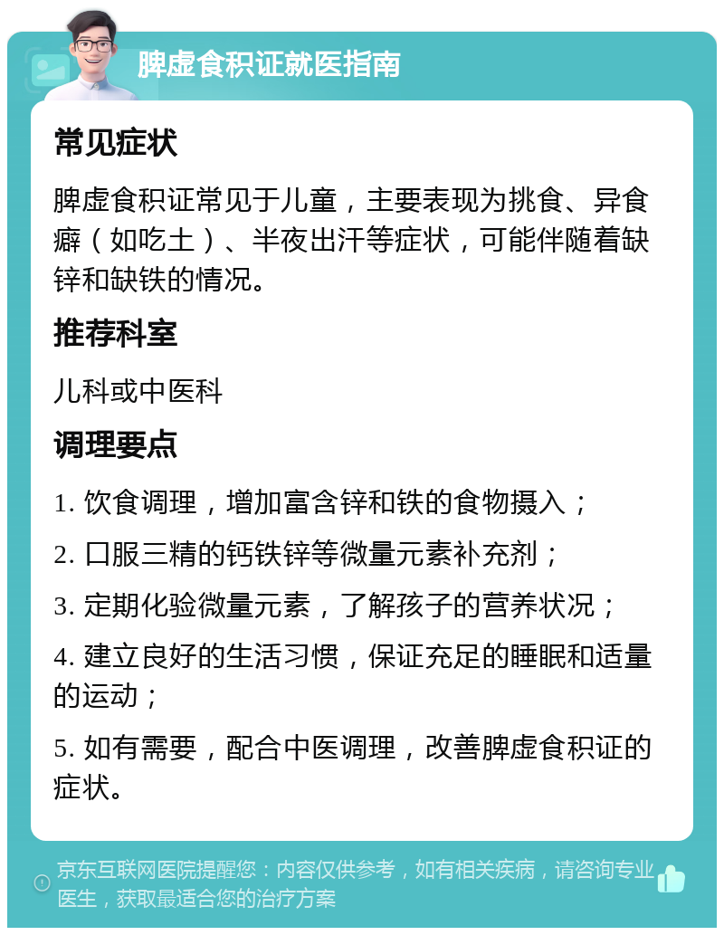 脾虚食积证就医指南 常见症状 脾虚食积证常见于儿童，主要表现为挑食、异食癖（如吃土）、半夜出汗等症状，可能伴随着缺锌和缺铁的情况。 推荐科室 儿科或中医科 调理要点 1. 饮食调理，增加富含锌和铁的食物摄入； 2. 口服三精的钙铁锌等微量元素补充剂； 3. 定期化验微量元素，了解孩子的营养状况； 4. 建立良好的生活习惯，保证充足的睡眠和适量的运动； 5. 如有需要，配合中医调理，改善脾虚食积证的症状。