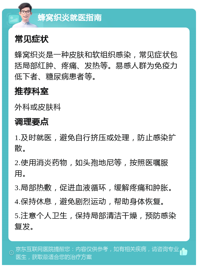 蜂窝织炎就医指南 常见症状 蜂窝织炎是一种皮肤和软组织感染，常见症状包括局部红肿、疼痛、发热等。易感人群为免疫力低下者、糖尿病患者等。 推荐科室 外科或皮肤科 调理要点 1.及时就医，避免自行挤压或处理，防止感染扩散。 2.使用消炎药物，如头孢地尼等，按照医嘱服用。 3.局部热敷，促进血液循环，缓解疼痛和肿胀。 4.保持休息，避免剧烈运动，帮助身体恢复。 5.注意个人卫生，保持局部清洁干燥，预防感染复发。