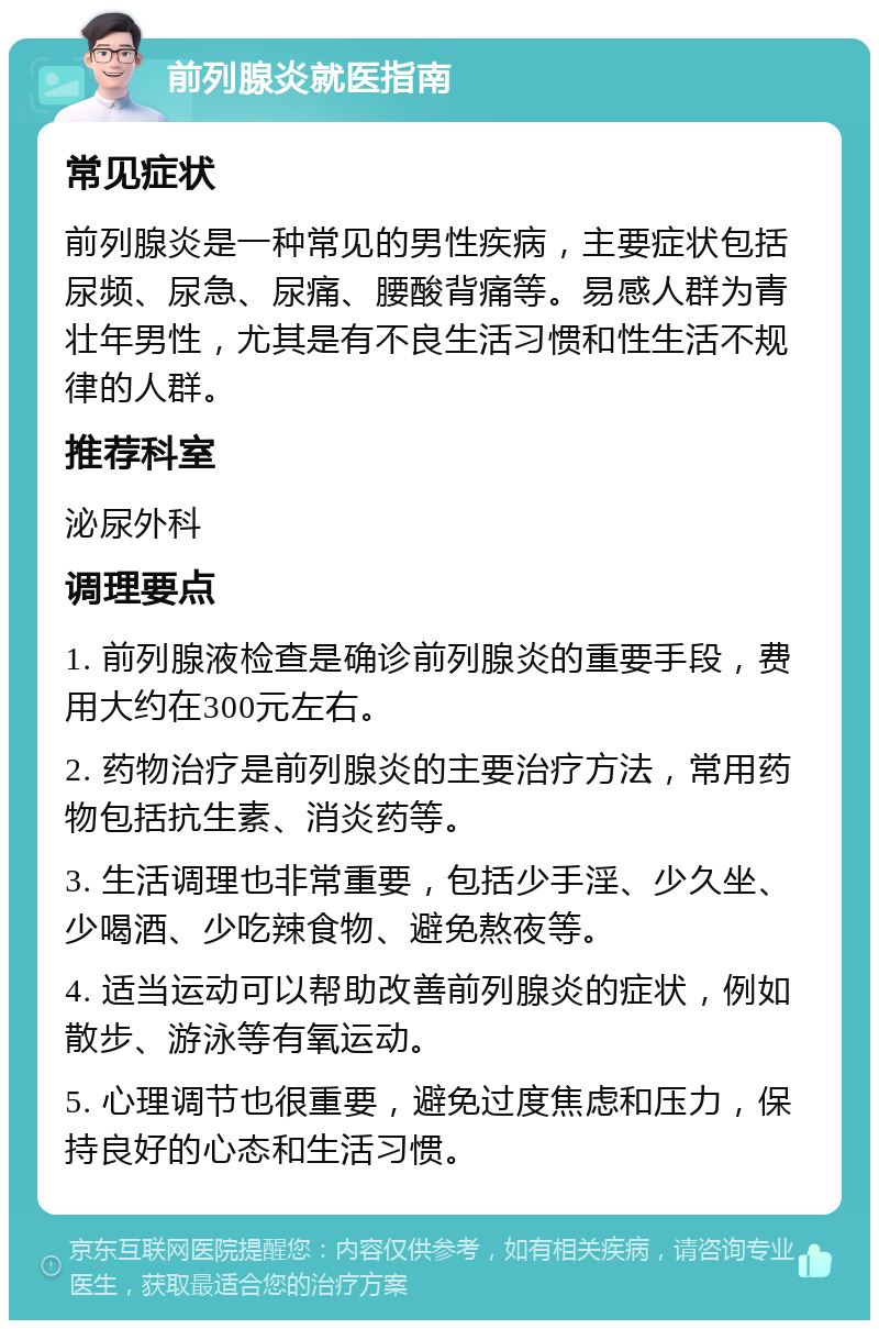 前列腺炎就医指南 常见症状 前列腺炎是一种常见的男性疾病，主要症状包括尿频、尿急、尿痛、腰酸背痛等。易感人群为青壮年男性，尤其是有不良生活习惯和性生活不规律的人群。 推荐科室 泌尿外科 调理要点 1. 前列腺液检查是确诊前列腺炎的重要手段，费用大约在300元左右。 2. 药物治疗是前列腺炎的主要治疗方法，常用药物包括抗生素、消炎药等。 3. 生活调理也非常重要，包括少手淫、少久坐、少喝酒、少吃辣食物、避免熬夜等。 4. 适当运动可以帮助改善前列腺炎的症状，例如散步、游泳等有氧运动。 5. 心理调节也很重要，避免过度焦虑和压力，保持良好的心态和生活习惯。